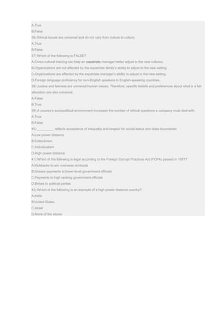 A.True
B.False
36) Ethical issues are universal and do not vary from culture to culture.
A.True
B.False
37) Which of the following is FALSE?
A.Cross-cultural training can help an expatriate manager better adjust to the new cultures.
B.Organizations are not affected by the expatriate family’s ability to adjust to the new setting.
C.Organizations are affected by the expatriate manager’s ability to adjust to the new setting.
D.Foreign language proficiency for non-English speakers in English-speaking countries.
38) Justice and fairness are universal human values. Therefore, specific beliefs and preferences about what is a fair
allocation are also universal.
A.False
B.True
39) A country’s sociopolitical environment increases the number of ethical questions a company must deal with.
A.True
B.False
40) _________ reflects acceptance of inequality and respect for social status and class boundaries
A.Low power distance
B.Collectivism
C.Individualism
D.High power distance
41) Which of the following is legal according to the Foreign Corrupt Practices Act (FCPA) passed in 1977?
A.Kickbacks to win overseas contracts
B.Grease payments to lower-level government officials
C.Payments to high ranking government officials
D.Bribes to political parties
42) Which of the following is an example of a high power distance country?
A.India
B.United States
C.Israel
D.None of the above
 