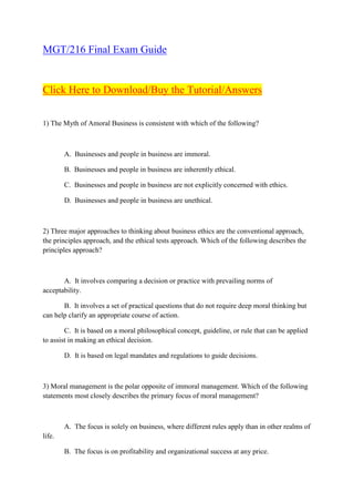 MGT/216 Final Exam Guide


Click Here to Download/Buy the Tutorial/Answers


1) The Myth of Amoral Business is consistent with which of the following?



        A. Businesses and people in business are immoral.

        B. Businesses and people in business are inherently ethical.

        C. Businesses and people in business are not explicitly concerned with ethics.

        D. Businesses and people in business are unethical.



2) Three major approaches to thinking about business ethics are the conventional approach,
the principles approach, and the ethical tests approach. Which of the following describes the
principles approach?



       A. It involves comparing a decision or practice with prevailing norms of
acceptability.

       B. It involves a set of practical questions that do not require deep moral thinking but
can help clarify an appropriate course of action.

        C. It is based on a moral philosophical concept, guideline, or rule that can be applied
to assist in making an ethical decision.

        D. It is based on legal mandates and regulations to guide decisions.



3) Moral management is the polar opposite of immoral management. Which of the following
statements most closely describes the primary focus of moral management?



        A. The focus is solely on business, where different rules apply than in other realms of
life.

        B. The focus is on profitability and organizational success at any price.
 