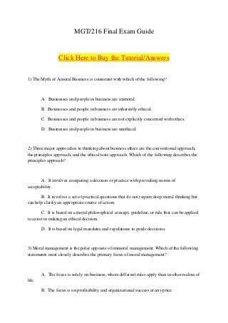 MGT/216 Final Exam Guide


                 Click Here to Buy the Tutorial/Answers


1) The Myth of Amoral Business is consistent with which of the following?



        A. Businesses and people in business are immoral.

        B. Businesses and people in business are inherently ethical.

        C. Businesses and people in business are not explicitly concerned with ethics.

        D. Businesses and people in business are unethical.



2) Three major approaches to thinking about business ethics are the conventional approach,
the principles approach, and the ethical tests approach. Which of the following describes the
principles approach?



       A. It involves comparing a decision or practice with prevailing norms of
acceptability.

       B. It involves a set of practical questions that do not require deep moral thinking but
can help clarify an appropriate course of action.

        C. It is based on a moral philosophical concept, guideline, or rule that can be applied
to assist in making an ethical decision.

        D. It is based on legal mandates and regulations to guide decisions.



3) Moral management is the polar opposite of immoral management. Which of the following
statements most closely describes the primary focus of moral management?



        A. The focus is solely on business, where different rules apply than in other realms of
life.

        B. The focus is on profitability and organizational success at any price.
 