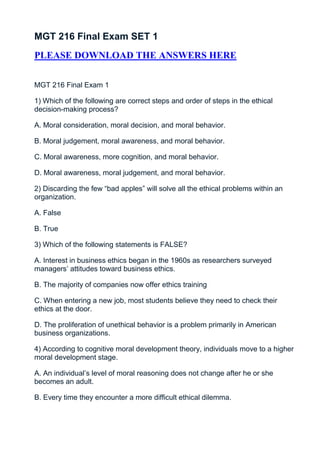 MGT 216 Final Exam SET 1
PLEASE DOWNLOAD THE ANSWERS HERE


MGT 216 Final Exam 1

1) Which of the following are correct steps and order of steps in the ethical
decision-making process?

A. Moral consideration, moral decision, and moral behavior.

B. Moral judgement, moral awareness, and moral behavior.

C. Moral awareness, more cognition, and moral behavior.

D. Moral awareness, moral judgement, and moral behavior.

2) Discarding the few “bad apples” will solve all the ethical problems within an
organization.

A. False

B. True

3) Which of the following statements is FALSE?

A. Interest in business ethics began in the 1960s as researchers surveyed
managers’ attitudes toward business ethics.

B. The majority of companies now offer ethics training

C. When entering a new job, most students believe they need to check their
ethics at the door.

D. The proliferation of unethical behavior is a problem primarily in American
business organizations.

4) According to cognitive moral development theory, individuals move to a higher
moral development stage.

A. An individual’s level of moral reasoning does not change after he or she
becomes an adult.

B. Every time they encounter a more difficult ethical dilemma.
 