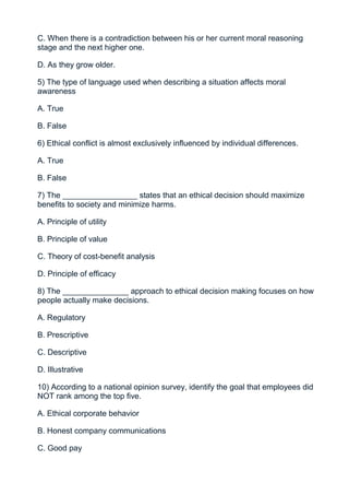 C. When there is a contradiction between his or her current moral reasoning
stage and the next higher one.

D. As they grow older.

5) The type of language used when describing a situation affects moral
awareness

A. True

B. False

6) Ethical conflict is almost exclusively influenced by individual differences.

A. True

B. False

7) The _________________ states that an ethical decision should maximize
benefits to society and minimize harms.

A. Principle of utility

B. Principle of value

C. Theory of cost-benefit analysis

D. Principle of efficacy

8) The _______________ approach to ethical decision making focuses on how
people actually make decisions.

A. Regulatory

B. Prescriptive

C. Descriptive

D. Illustrative

10) According to a national opinion survey, identify the goal that employees did
NOT rank among the top five.

A. Ethical corporate behavior

B. Honest company communications

C. Good pay
 