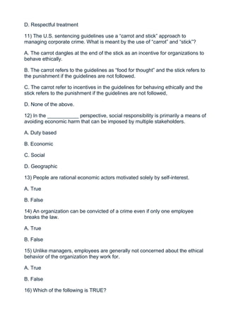 D. Respectful treatment

11) The U.S. sentencing guidelines use a “carrot and stick” approach to
managing corporate crime. What is meant by the use of “carrot” and “stick”?

A. The carrot dangles at the end of the stick as an incentive for organizations to
behave ethically.

B. The carrot refers to the guidelines as “food for thought” and the stick refers to
the punishment if the guidelines are not followed.

C. The carrot refer to incentives in the guidelines for behaving ethically and the
stick refers to the punishment if the guidelines are not followed,

D. None of the above.

12) In the ___________ perspective, social responsibility is primarily a means of
avoiding economic harm that can be imposed by multiple stakeholders.

A. Duty based

B. Economic

C. Social

D. Geographic

13) People are rational economic actors motivated solely by self-interest.

A. True

B. False

14) An organization can be convicted of a crime even if only one employee
breaks the law.

A. True

B. False

15) Unlike managers, employees are generally not concerned about the ethical
behavior of the organization they work for.

A. True

B. False

16) Which of the following is TRUE?
 