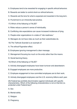 A. Employees tend to be rewarded for engaging in specific ethical behaviors

B. Rewards are better to control short-run ethical behavior.

C. Rewards set the tone for what is expected and rewarded in the long term.

D. Punishment is an inherently bad practice.

17) Which of the following is FALSE?

A. Roles reduce a person’s sense of individuality.

B. Conflicting role expectations can cause increased incidences of lying.

C. People enter organizations in a state of “role readiness.”

D. Managers do not have roles as much as their subordinates do.

18) The Tailhook Scandal is an example of:

A. The ethical Pygmalian effect.

B. Employees ignoring management’s clear message.

C. Management focusing too much on the ends rather than the means.

D. Social learning theory.

19) Which of the following is FALSE?

A. Actively disengaged employees have lower turnover and absenteeism.

B. Engaged employees are more productive.

C. Employee engagement is how committed employees are to their work.

D. Actively disengaged employees cost the U.S. economy billions each year.

20) Federal law prohibits discrimination against individuals with specific
characteristics. Which of the following characteristics is not on that list (i.e.
protected under Federal law)?

A. Sex

B. Mental ability

C. Religion

D. Pregnancy
 