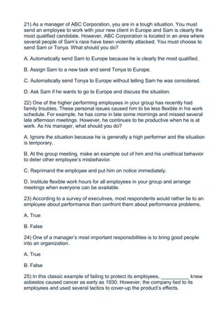 21) As a manager of ABC Corporation, you are in a tough situation. You must
send an employee to work with your new client in Europe and Sam is clearly the
most qualified candidate. However, ABC Corporation is located in an area where
several people of Sam’s race have been violently attacked. You must choose to
send Sam or Tonya. What should you do?

A. Automatically send Sam to Europe because he is clearly the most qualified.

B. Assign Sam to a new task and send Tonya to Europe.

C. Automatically send Tonya to Europe without telling Sam he was considered.

D. Ask Sam if he wants to go to Europe and discuss the situation.

22) One of the higher performing employees in your group has recently had
family troubles. These personal issues caused him to be less flexible in his work
schedule. For example, he has come in late some mornings and missed several
late afternoon meetings. However, he continues to be productive when he is at
work. As his manager, what should you do?

A. Ignore the situation because he is generally a high performer and the situation
is temporary.

B. At the group meeting, make an example out of him and his unethical behavior
to deter other employee’s misbehavior.

C. Reprimand the employee and put him on notice immediately.

D. Institute flexible work hours for all employees in your group and arrange
meetings when everyone can be available.

23) According to a survey of executives, most respondents would rather lie to an
employee about performance than confront them about performance problems.

A. True

B. False

24) One of a manager’s most important responsibilities is to bring good people
into an organization.

A. True

B. False

25) In this classic example of failing to protect its employees, __________ knew
asbestos caused cancer as early as 1930. However, the company lied to its
employees and used several tactics to cover-up the product’s effects.
 