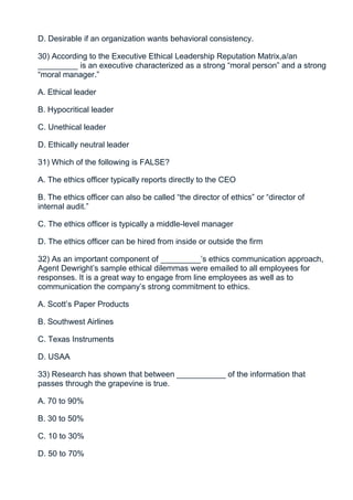 D. Desirable if an organization wants behavioral consistency.

30) According to the Executive Ethical Leadership Reputation Matrix,a/an
_________ is an executive characterized as a strong “moral person” and a strong
“moral manager.”

A. Ethical leader

B. Hypocritical leader

C. Unethical leader

D. Ethically neutral leader

31) Which of the following is FALSE?

A. The ethics officer typically reports directly to the CEO

B. The ethics officer can also be called “the director of ethics” or “director of
internal audit.”

C. The ethics officer is typically a middle-level manager

D. The ethics officer can be hired from inside or outside the firm

32) As an important component of _________’s ethics communication approach,
Agent Dewright’s sample ethical dilemmas were emailed to all employees for
responses. It is a great way to engage from line employees as well as to
communication the company’s strong commitment to ethics.

A. Scott’s Paper Products

B. Southwest Airlines

C. Texas Instruments

D. USAA

33) Research has shown that between ___________ of the information that
passes through the grapevine is true.

A. 70 to 90%

B. 30 to 50%

C. 10 to 30%

D. 50 to 70%
 