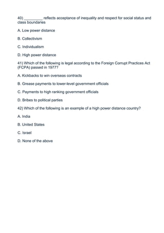 40) _________ reflects acceptance of inequality and respect for social status and
class boundaries

A. Low power distance

B. Collectivism

C. Individualism

D. High power distance

41) Which of the following is legal according to the Foreign Corrupt Practices Act
(FCPA) passed in 1977?

A. Kickbacks to win overseas contracts

B. Grease payments to lower-level government officials

C. Payments to high ranking government officials

D. Bribes to political parties

42) Which of the following is an example of a high power distance country?

A. India

B. United States

C. Israel

D. None of the above
 