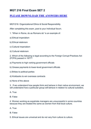 MGT 216 Final Exam SET 2
PLEASE DOWNLOAD THE ANSWERS HERE


MGT/216: Organizational Ethics & Social Responsibility

After completing this exam, post to your Individual forum.

1. “When in Rome, do as Romans do” is an example of:

a) Ethical imperialism

b) Ethical relativism

c) Cultural imperialism

d) Cultural relativism

2. Which of the following is legal according to the Foreign Corrupt Practices Act
(FCPA) passed in 1977?

a) Payments to high ranking government officials

b) Grease payments to lower-level government officials

c) Bribes to political parties

d) Kickbacks to win overseas contracts

e) None of the above

3. If we understand how people think and behave in their native environment, we
will understand how a particular group will behave in relation to cultural outsiders.

A. True

B. False

4. Women working as expatriate managers are unsuccessful in some countries
because they are treated the same as women from that local culture.

A. True

B. False

5. Ethical issues are universal and do not vary from culture to culture.
 