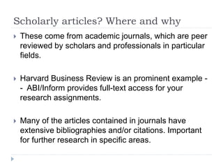 Scholarly articles? Where and why
 These come from academic journals, which are peer
reviewed by scholars and professionals in particular
fields.
 Harvard Business Review is an prominent example -
- ABI/Inform provides full-text access for your
research assignments.
 Many of the articles contained in journals have
extensive bibliographies and/or citations. Important
for further research in specific areas.
 