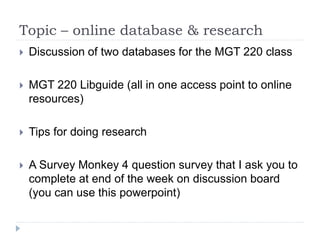 Topic – online database & research
 Discussion of two databases for the MGT 220 class
 MGT 220 Libguide (all in one access point to online
resources)
 Tips for doing research
 A Survey Monkey 4 question survey that I ask you to
complete at end of the week on discussion board
(you can use this powerpoint)
 