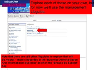 Explore each of these on your own, but
for now we’ll use the management
Libguide.
Note that there are still other libguides to explore that will
Be helpful – there’s libguides in the ‘Business Administration’
And ‘International Business’ at left in the ‘Browse By Subject’
box
 