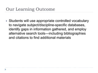 Our Learning Outcome
 Students will use appropriate controlled vocabulary
to navigate subject/discipline-specific databases,
identify gaps in information gathered, and employ
alternative search tools—including bibliographies
and citations to find additional materials
 