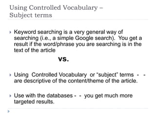 Using Controlled Vocabulary –
Subject terms
 Keyword searching is a very general way of
searching (i.e., a simple Google search). You get a
result if the word/phrase you are searching is in the
text of the article
vs.
 Using Controlled Vocabulary or “subject” terms - -
are descriptive of the content/theme of the article.
 Use with the databases - - you get much more
targeted results.
 