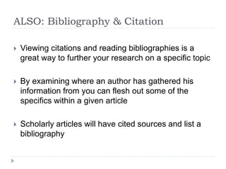ALSO: Bibliography & Citation
 Viewing citations and reading bibliographies is a
great way to further your research on a specific topic
 By examining where an author has gathered his
information from you can flesh out some of the
specifics within a given article
 Scholarly articles will have cited sources and list a
bibliography
 