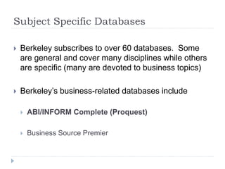 Subject Specific Databases
 Berkeley subscribes to over 60 databases. Some
are general and cover many disciplines while others
are specific (many are devoted to business topics)
 Berkeley’s business-related databases include
 ABI/INFORM Complete (Proquest)
 Business Source Premier
 