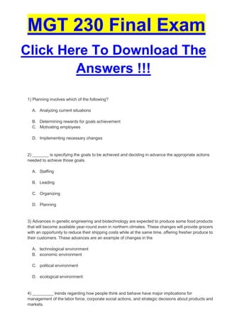 MGT 230 Final Exam
Click Here To Download The
        Answers !!!

1) Planning involves which of the following?

  A. Analyzing current situations

  B. Determining rewards for goals achievement
  C. Motivating employees

  D. Implementing necessary changes


2) _______ is specifying the goals to be achieved and deciding in advance the appropriate actions
needed to achieve those goals.

  A. Staffing

  B. Leading

  C. Organizing

  D. Planning


3) Advances in genetic engineering and biotechnology are expected to produce some food products
that will become available year-round even in northern climates. These changes will provide grocers
with an opportunity to reduce their shipping costs while at the same time, offering fresher produce to
their customers. These advances are an example of changes in the

  A. technological environment
  B. economic environment

  C. political environment

  D. ecological environment


4) _________ trends regarding how people think and behave have major implications for
management of the labor force, corporate social actions, and strategic decisions about products and
markets.
 