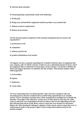 D. alternate goals and plans



9) Tactical planning would include which of the following?

A. Profit goals

B. Design, test, and install the equipment needed to produce a new product line

C. Human resources requirements

D. Return on investment



10) The internal analysis component of the strategic management process assesses the
organization’s

A. performance levels

B. competitors

C. industry growth rate

D. product substitutions in the market



11) Suppose you face a question regarding how to handle a defective piece of equipment that
your company sold. To tell the customer would cost you a substantial amount of money, but if
the equipment fails, it could lead to serious injury of the customer. You decide to disclose the
defect and suggest alternatives to eliminate the risk of injury. This decision employs which
ethical approach?

A. Universalism

B. Egoism

C. Relativism

D. Virtue ethics



12) Your organization faces an ethical question. There has been a problem with your
accounting process that has resulted in lower profits being reported than were actually
earned. You are attending a meeting where senior management is deciding how to handle the
situation. The people at the table have varying views of what action to take and why. John
wants to report the error immediately because he believes that it is the right thing to do and
that will keep them all out of jail. Bruce wants to report the error because it is the honest
thing to do. After hearing his colleagues' opinions, Carlos says he wants to report the error as
well because he believes the group is right. Carlos is using which ethical system for his
decision making?
 