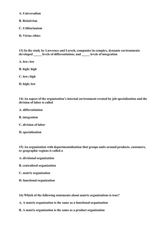 A. Universalism

B. Relativism

C. Utilitarianism

D. Virtue ethics



13) In the study by Lawrence and Lorsch, companies in complex, dynamic environments
developed _____ levels of differentiation; and _____ levels of integration

A. low; low

B. high; high

C. low; high

D. high; low



14) An aspect of the organization’s internal environment created by job specialization and the
division of labor is called

A. differentiation

B. integration

C. division of labor

D. specialization



15) An organization with departmentalization that groups units around products, customers,
or geographic regions is called a

A. divisional organization

B. centralized organization

C. matrix organization

D. functional organization



16) Which of the following statements about matrix organizations is true?

A. A matrix organization is the same as a functional organization

B. A matrix organization is the same as a product organization
 
