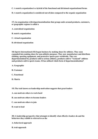 C. A matrix organization is a hybrid of the functional and divisional organizational forms

D. A matrix organization is considered out-of-date compared to the organic organization



17) An organization with departmentalization that groups units around products, customers,
or geographic regions is called a

A. centralized organization

B. matrix organization

C. virtual organization

D. divisional organization



18) Sports International (SI) began business by making shoes for athletes. They soon
expanded into making shoes for non-athletic purposes. They now manufacture and distribute
clothing, sporting equipment, and protective sports gear worldwide. They are
departmentalized by products sold to serious athletes, products sold to "weekend" athletes
and products sold to sports teams. SI has utilized which form of departmentalization?

A. Geographic

B. Customer

C. Functional

D. Matrix



19) The trait known as leadership motivation suggests that great leaders

A. can motivate others to work hard

B. can motivate others to become leaders

C. can motivate others to join

D. want to lead



20) A leadership perspective that attempts to identify what effective leaders do and the
behaviors they exhibit is referred to as the

A. behavioral approach

B. trait approach
 