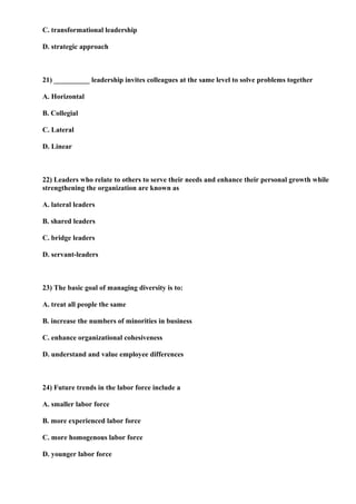 C. transformational leadership

D. strategic approach



21) __________ leadership invites colleagues at the same level to solve problems together

A. Horizontal

B. Collegial

C. Lateral

D. Linear



22) Leaders who relate to others to serve their needs and enhance their personal growth while
strengthening the organization are known as

A. lateral leaders

B. shared leaders

C. bridge leaders

D. servant-leaders



23) The basic goal of managing diversity is to:

A. treat all people the same

B. increase the numbers of minorities in business

C. enhance organizational cohesiveness

D. understand and value employee differences



24) Future trends in the labor force include a

A. smaller labor force

B. more experienced labor force

C. more homogenous labor force

D. younger labor force
 