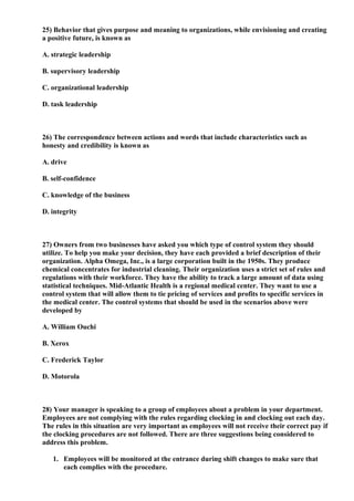 25) Behavior that gives purpose and meaning to organizations, while envisioning and creating
a positive future, is known as

A. strategic leadership

B. supervisory leadership

C. organizational leadership

D. task leadership



26) The correspondence between actions and words that include characteristics such as
honesty and credibility is known as

A. drive

B. self-confidence

C. knowledge of the business

D. integrity



27) Owners from two businesses have asked you which type of control system they should
utilize. To help you make your decision, they have each provided a brief description of their
organization. Alpha Omega, Inc., is a large corporation built in the 1950s. They produce
chemical concentrates for industrial cleaning. Their organization uses a strict set of rules and
regulations with their workforce. They have the ability to track a large amount of data using
statistical techniques. Mid-Atlantic Health is a regional medical center. They want to use a
control system that will allow them to tie pricing of services and profits to specific services in
the medical center. The control systems that should be used in the scenarios above were
developed by

A. William Ouchi

B. Xerox

C. Frederick Taylor

D. Motorola



28) Your manager is speaking to a group of employees about a problem in your department.
Employees are not complying with the rules regarding clocking in and clocking out each day.
The rules in this situation are very important as employees will not receive their correct pay if
the clocking procedures are not followed. There are three suggestions being considered to
address this problem.

   1. Employees will be monitored at the entrance during shift changes to make sure that
      each complies with the procedure.
 