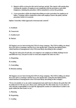 2. Reports will be reviewed at the end of each pay period. The reports will contain data
      tracking the number of employees not complying with the procedures each shift.
      Employees violating the procedure will be counseled to correct the problem.

   3. A new procedure will be developed describing an easier procedure for employees to
      follow. Training will be conducted so that each employee knows the policy and the
      procedure before it is enacted.

Option 1 describes which approach to bureaucratic control?



A. Feedback

B. Concurrent

C. Feedforward

D. Market



29) Suppose you are interviewing the CEO of a large company. The CEO is telling you about
his or her job as a manager and how he or she spends time. Using the description below,
which function of management is the CEO most likely describing in this example?

"My job, for some part of each day, is to empower our employees to think of things in new
and different ways, not just to come to work and complete the tasks on a list."

A. Organizing

B. Leading

C. Controlling

D. Decision making



30) Suppose you are interviewing the CEO of a large company. The CEO is telling you about
his or her job as a manager and how he or she spends time. Using the description below,
which function of management is the CEO most likely describing in this example?

"Every six months or so, my senior management team and I meet to discuss the goals that will
be achieved over the next year, three years, and beyond. We then make sure we are clear on
who will take responsibility to see that the appropriate actions are undertaken to achieve our
goals within the time frame we set."

A. Planning

B. Organizing

C. Leading
 