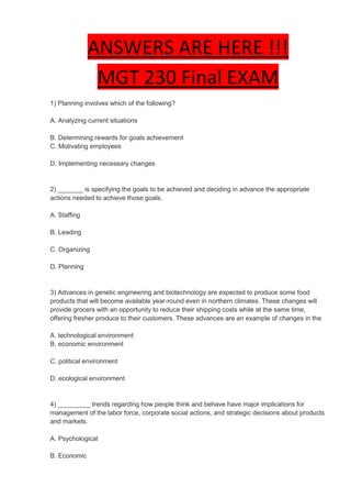 ANSWERS ARE HERE !!!
               MGT 230 Final EXAM
1) Planning involves which of the following?

A. Analyzing current situations

B. Determining rewards for goals achievement
C. Motivating employees

D. Implementing necessary changes


2) _______ is specifying the goals to be achieved and deciding in advance the appropriate
actions needed to achieve those goals.

A. Staffing

B. Leading

C. Organizing

D. Planning


3) Advances in genetic engineering and biotechnology are expected to produce some food
products that will become available year-round even in northern climates. These changes will
provide grocers with an opportunity to reduce their shipping costs while at the same time,
offering fresher produce to their customers. These advances are an example of changes in the

A. technological environment
B. economic environment

C. political environment

D. ecological environment


4) _________ trends regarding how people think and behave have major implications for
management of the labor force, corporate social actions, and strategic decisions about products
and markets.

A. Psychological

B. Economic
 