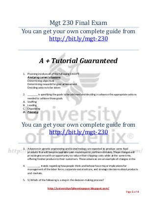 http://universityofphoenixpaper.blogspot.com/
Page 1 of 4
Mgt 230 Final Exam
You can get your own complete guide from
http://bit.ly/mgt-230
A + Tutorial Guaranteed
1. Planning involves all of the following EXCEPT:
Analyzing current situations
Determining objectives
Determining rewards for goal achievement
Deciding actions to be taken
2. _______ is specifying the goals to be achieved and deciding in advance the appropriate actions
needed to achieve those goals.
A. Staffing
B. Leading
C. Organizing
D. Planning
You can get your own complete guide from
http://bit.ly/mgt-230
3. Advances in genetic engineering and biotechnology are expected to produce some food
products that will become available year-round even in northern climates. These changes will
provide grocers with an opportunity to reduce their shipping costs while at the same time,
offering fresher produce to their customers. These advances are an example of changes in the
4. _________ trends regarding how people think and behave have major implications for
management of the labor force, corporate social actions, and strategic decisions about products
and markets.
5. 5) Which of the following is a step in the decision-making process?
 