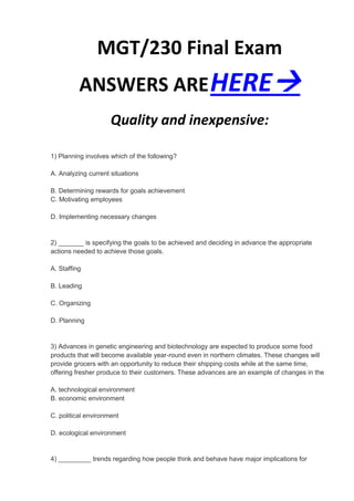 MGT/230 Final Exam
          ANSWERS ARE HERE
                     Quality and inexpensive:

1) Planning involves which of the following?

A. Analyzing current situations

B. Determining rewards for goals achievement
C. Motivating employees

D. Implementing necessary changes


2) _______ is specifying the goals to be achieved and deciding in advance the appropriate
actions needed to achieve those goals.

A. Staffing

B. Leading

C. Organizing

D. Planning


3) Advances in genetic engineering and biotechnology are expected to produce some food
products that will become available year-round even in northern climates. These changes will
provide grocers with an opportunity to reduce their shipping costs while at the same time,
offering fresher produce to their customers. These advances are an example of changes in the

A. technological environment
B. economic environment

C. political environment

D. ecological environment


4) _________ trends regarding how people think and behave have major implications for
 