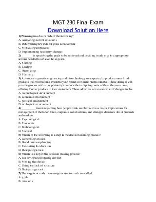 MGT 230 Final Exam
Download Solution Here
1) Planning involves which of the following?
A. Analyzing current situations
B. Determining rewards for goals achievement
C. Motivating employees
D. Implementing necessary changes
2) _______ is specifying the goals to be achieved and deciding in advance the appropriate
actions needed to achieve those goals.
A. Staffing
B. Leading
C. Organizing
D. Planning
3) Advances in genetic engineering and biotechnology are expected to produce some food
products that will become available year-round even in northern climates. These changes will
provide grocers with an opportunity to reduce their shipping costs while at the same time,
offering fresher produce to their customers. These advances are an example of changes in the
A. technological environment
B. economic environment
C. political environment
D. ecological environment
4) _________ trends regarding how people think and behave have major implications for
management of the labor force, corporate social actions, and strategic decisions about products
and markets.
A. Psychological
B. Economic
C. Technological
D. Societal
5) Which of the following is a step in the decision-making process?
A. Generating an idea
B. Good business planning
C. Evaluating the decision
D. Delegating a task
6) Which is a step in the decision-making process?
A. Resolving and reducing conflict
B. Making the choice
C. Using the lack of structure
D. Delegating a task
7) The targets or ends the manager wants to reach are called
A. goals
B. missions
 