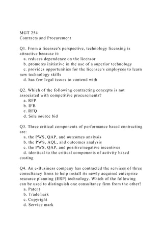 MGT 254
Contracts and Procurement
Q1. From a licensee's perspective, technology licensing is
attractive because it:
a. reduces dependence on the licensor
b. promotes initiative in the use of a superior technology
c. provides opportunities for the licensee's employees to learn
new technology skills
d. has few legal issues to contend with
Q2. Which of the following contracting concepts is not
associated with competitive procurements?
a. RFP
b. IFB
c. RFQ
d. Sole source bid
Q3. Three critical components of performance based contracting
are:
a. the PWS, QAP, and outcomes analysis
b. the PWS, AQL, and outcomes analysis
c. the PWS, QAP, and positive/negative incentives
d. identical to the critical components of activity based
costing
Q4. An e-Business company has contracted the services of three
consultancy firms to help install its newly acquired enterprise
resource planning (ERP) technology. Which of the following
can be used to distinguish one consultancy firm from the other?
a. Patent
b. Trademark
c. Copyright
d. Service mark
 