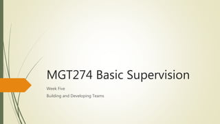 MGT274 Basic Supervision
Week Five
Building and Developing Teams
 