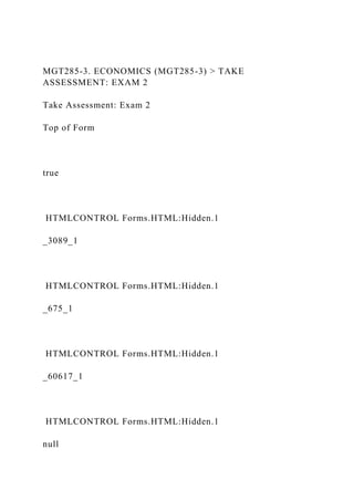 MGT285-3. ECONOMICS (MGT285-3) > TAKE
ASSESSMENT: EXAM 2
Take Assessment: Exam 2
Top of Form
true
HTMLCONTROL Forms.HTML:Hidden.1
_3089_1
HTMLCONTROL Forms.HTML:Hidden.1
_675_1
HTMLCONTROL Forms.HTML:Hidden.1
_60617_1
HTMLCONTROL Forms.HTML:Hidden.1
null
 