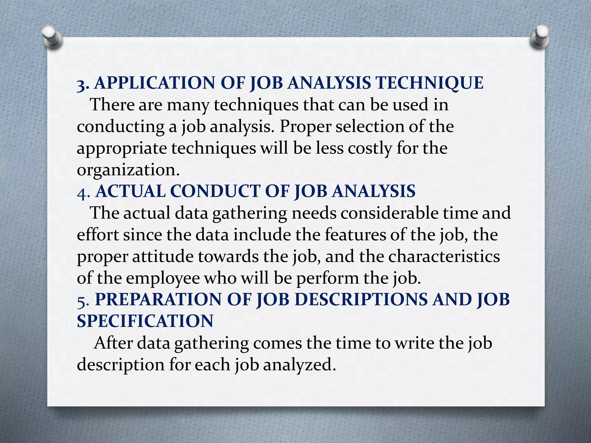 3. APPLICATION OF JOB ANALYSIS TECHNIQUE
There are many techniques that can be used in
conducting a job analysis. Proper selection of the
appropriate techniques will be less costly for the
organization.
4. ACTUAL CONDUCT OF JOB ANALYSIS
The actual data gathering needs considerable time and
effort since the data include the features of the job, the
proper attitude towards the job, and the characteristics
of the employee who will be perform the job.
5. PREPARATION OF JOB DESCRIPTIONS AND JOB
SPECIFICATION
After data gathering comes the time to write the job
description for each job analyzed.
 