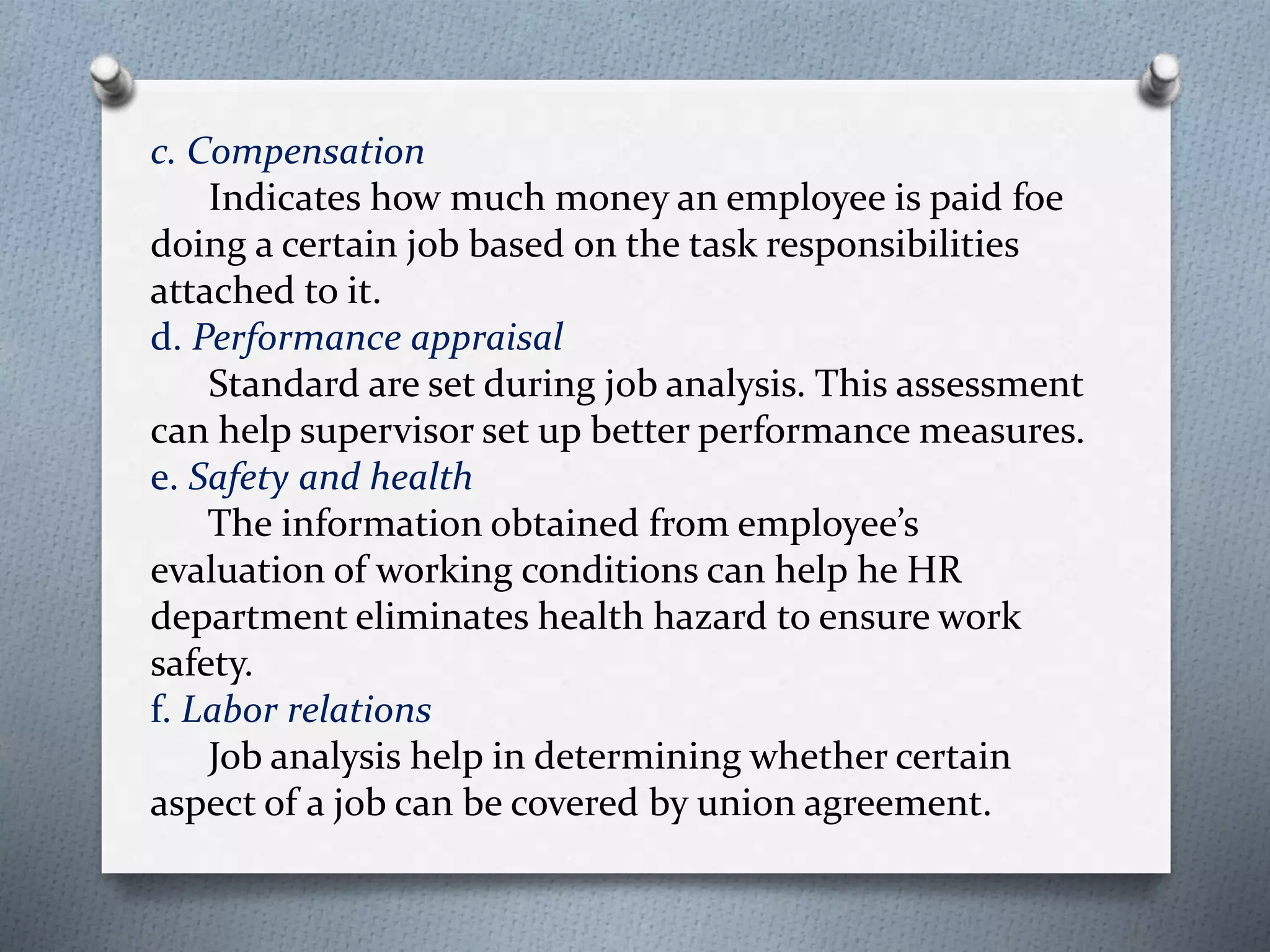 c. Compensation
Indicates how much money an employee is paid foe
doing a certain job based on the task responsibilities
attached to it.
d. Performance appraisal
Standard are set during job analysis. This assessment
can help supervisor set up better performance measures.
e. Safety and health
The information obtained from employee’s
evaluation of working conditions can help he HR
department eliminates health hazard to ensure work
safety.
f. Labor relations
Job analysis help in determining whether certain
aspect of a job can be covered by union agreement.
 