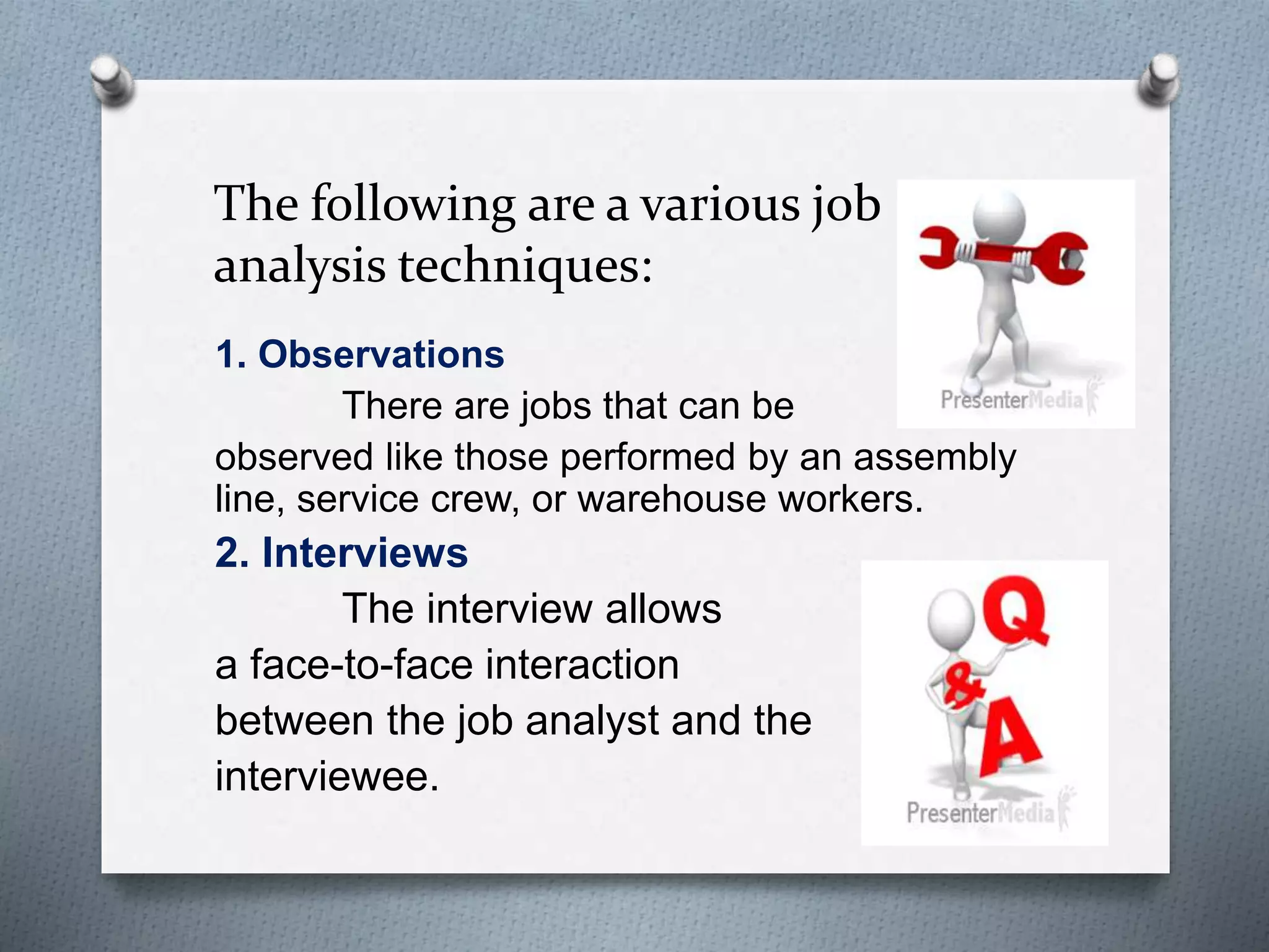 The following are a various job
analysis techniques:
1. Observations
There are jobs that can be
observed like those performed by an assembly
line, service crew, or warehouse workers.
2. Interviews
The interview allows
a face-to-face interaction
between the job analyst and the
interviewee.
 