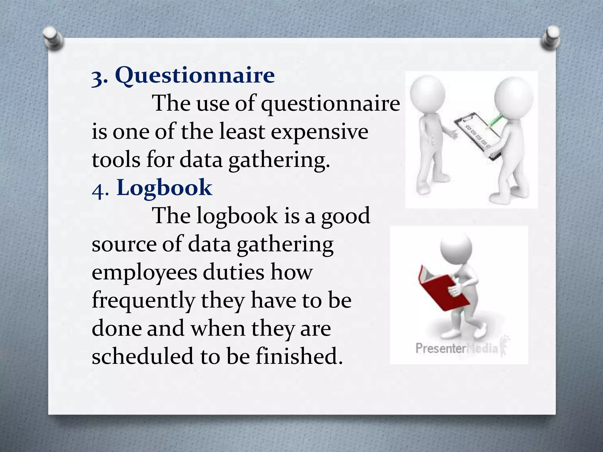 3. Questionnaire
The use of questionnaire
is one of the least expensive
tools for data gathering.
4. Logbook
The logbook is a good
source of data gathering
employees duties how
frequently they have to be
done and when they are
scheduled to be finished.
 