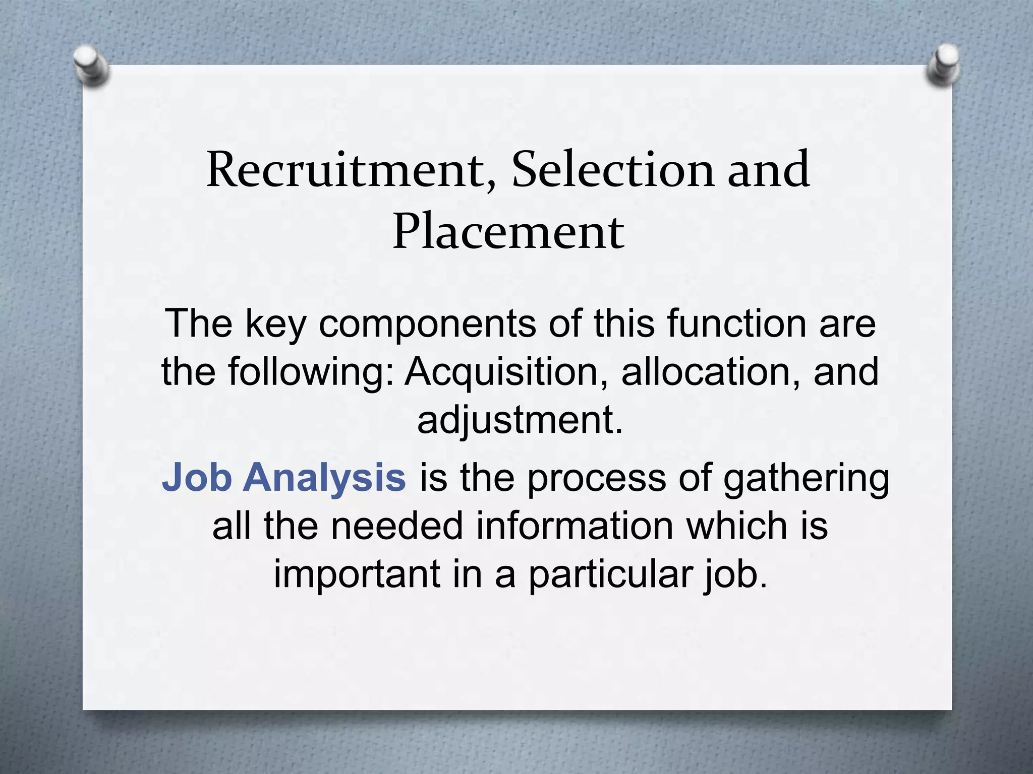 Recruitment, Selection and
Placement
The key components of this function are
the following: Acquisition, allocation, and
adjustment.
Job Analysis is the process of gathering
all the needed information which is
important in a particular job.
 
