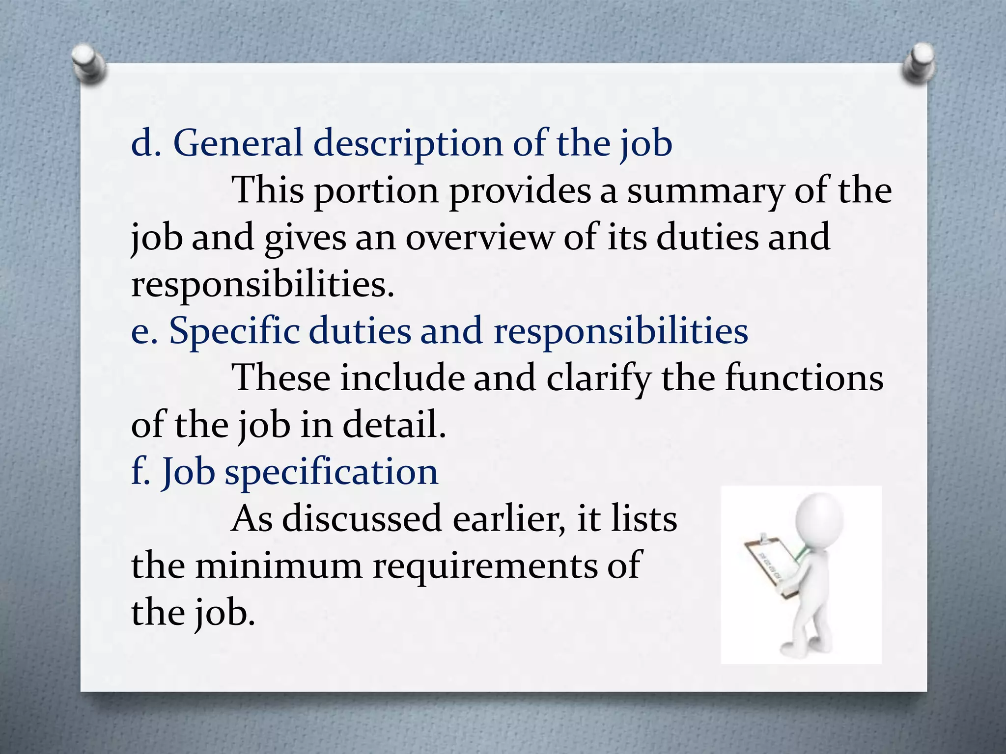 d. General description of the job
This portion provides a summary of the
job and gives an overview of its duties and
responsibilities.
e. Specific duties and responsibilities
These include and clarify the functions
of the job in detail.
f. Job specification
As discussed earlier, it lists
the minimum requirements of
the job.
 