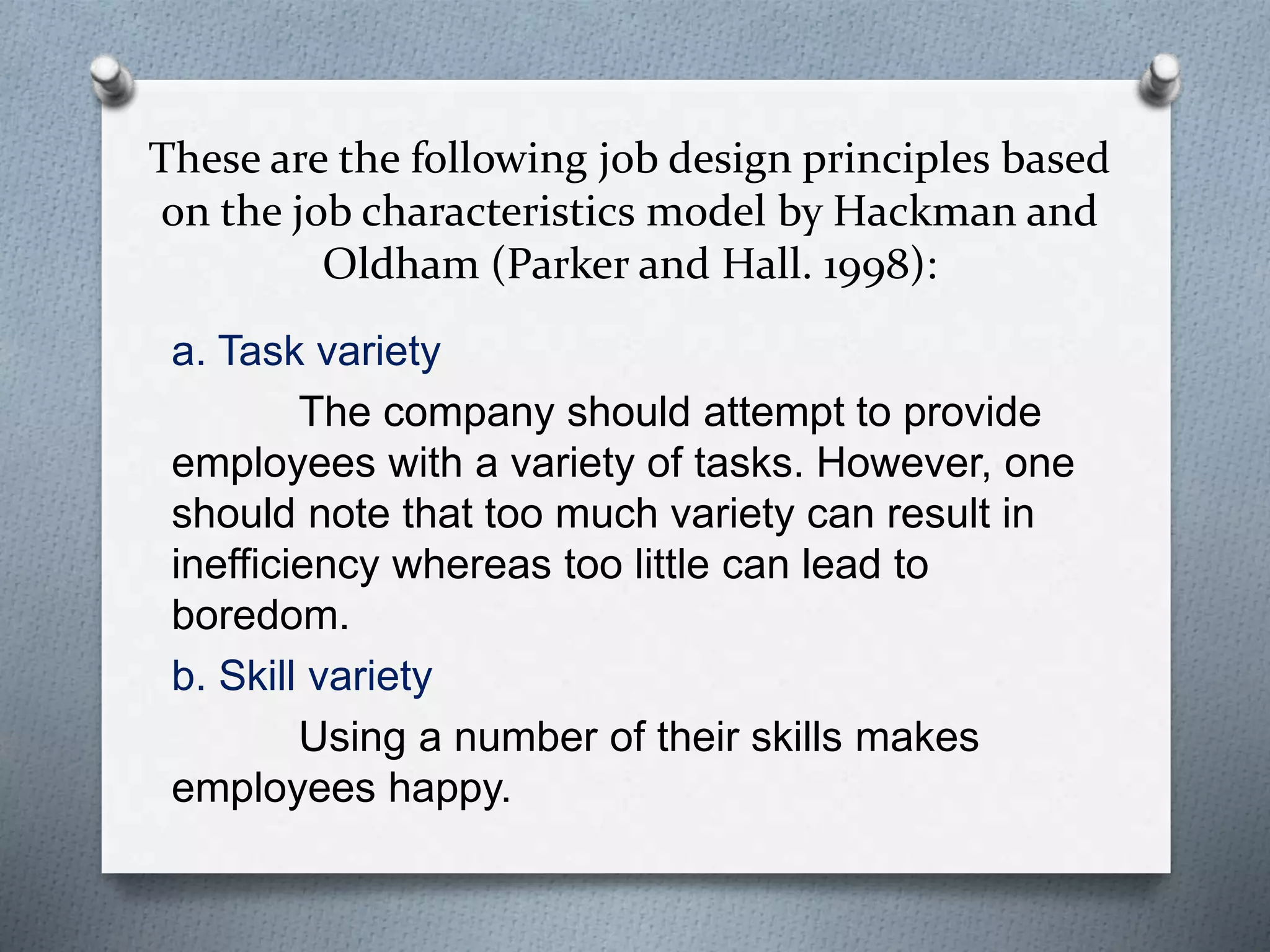These are the following job design principles based
on the job characteristics model by Hackman and
Oldham (Parker and Hall. 1998):
a. Task variety
The company should attempt to provide
employees with a variety of tasks. However, one
should note that too much variety can result in
inefficiency whereas too little can lead to
boredom.
b. Skill variety
Using a number of their skills makes
employees happy.
 