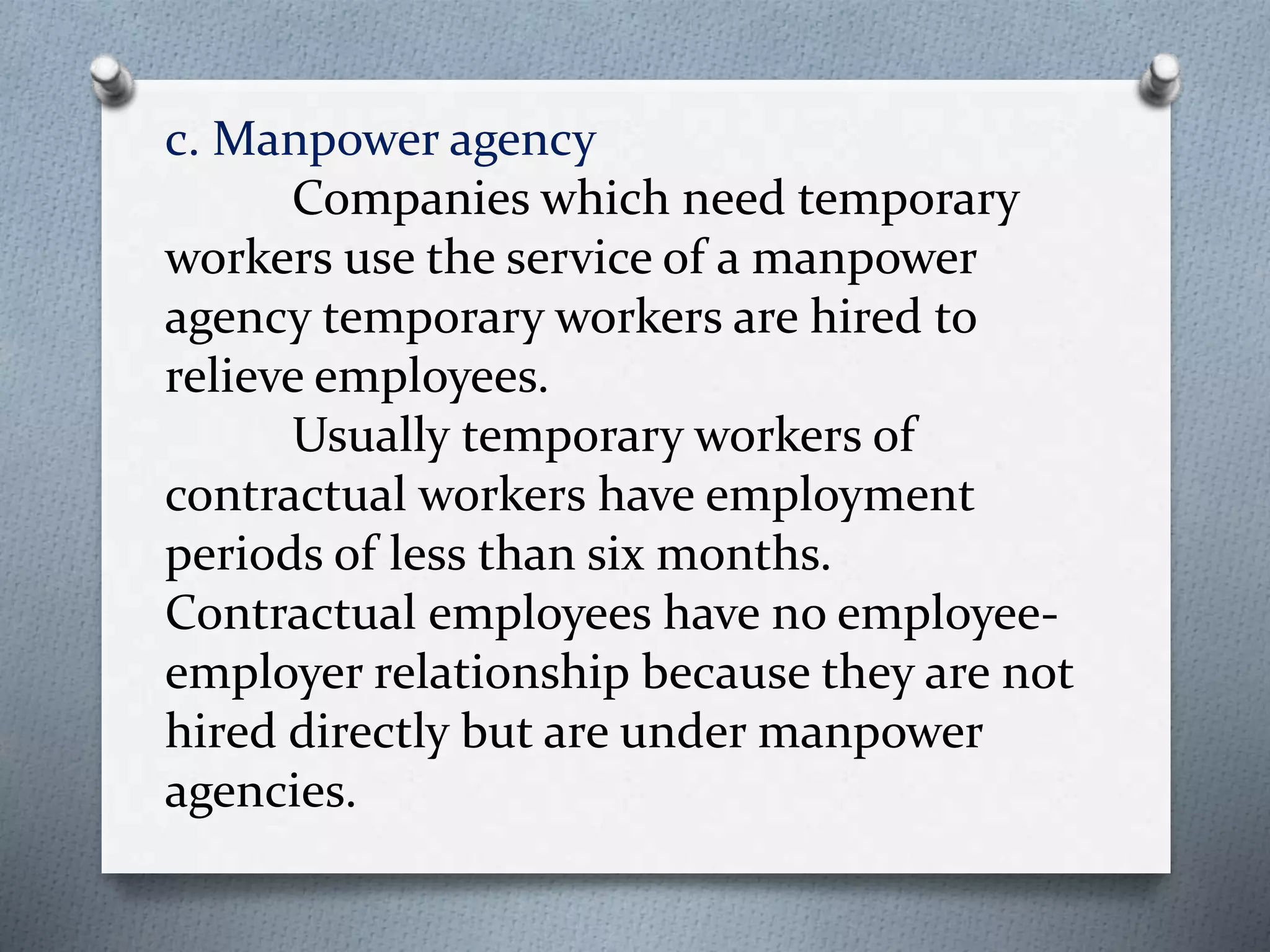 c. Manpower agency
Companies which need temporary
workers use the service of a manpower
agency temporary workers are hired to
relieve employees.
Usually temporary workers of
contractual workers have employment
periods of less than six months.
Contractual employees have no employee-
employer relationship because they are not
hired directly but are under manpower
agencies.
 