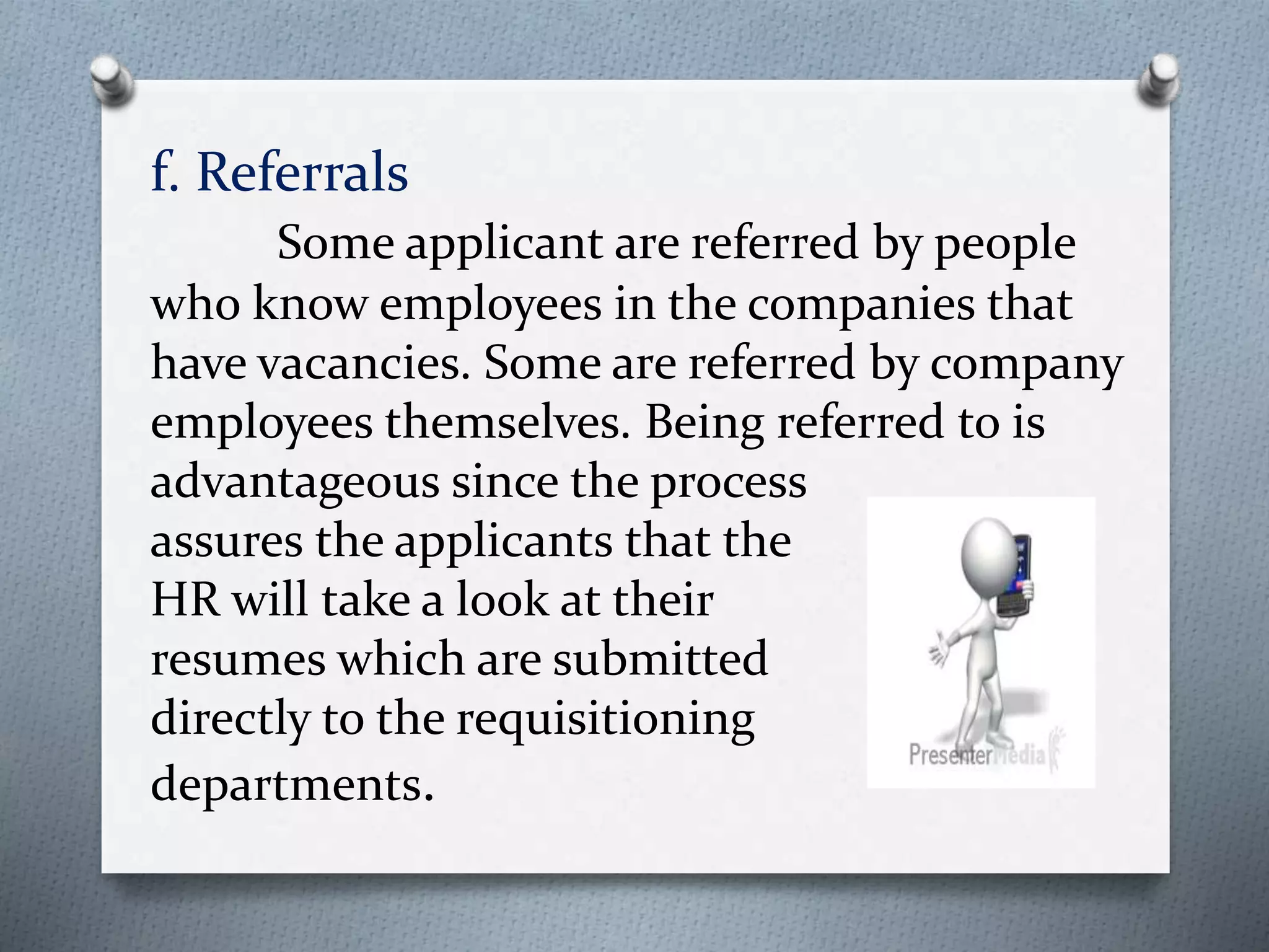 f. Referrals
Some applicant are referred by people
who know employees in the companies that
have vacancies. Some are referred by company
employees themselves. Being referred to is
advantageous since the process
assures the applicants that the
HR will take a look at their
resumes which are submitted
directly to the requisitioning
departments.
 