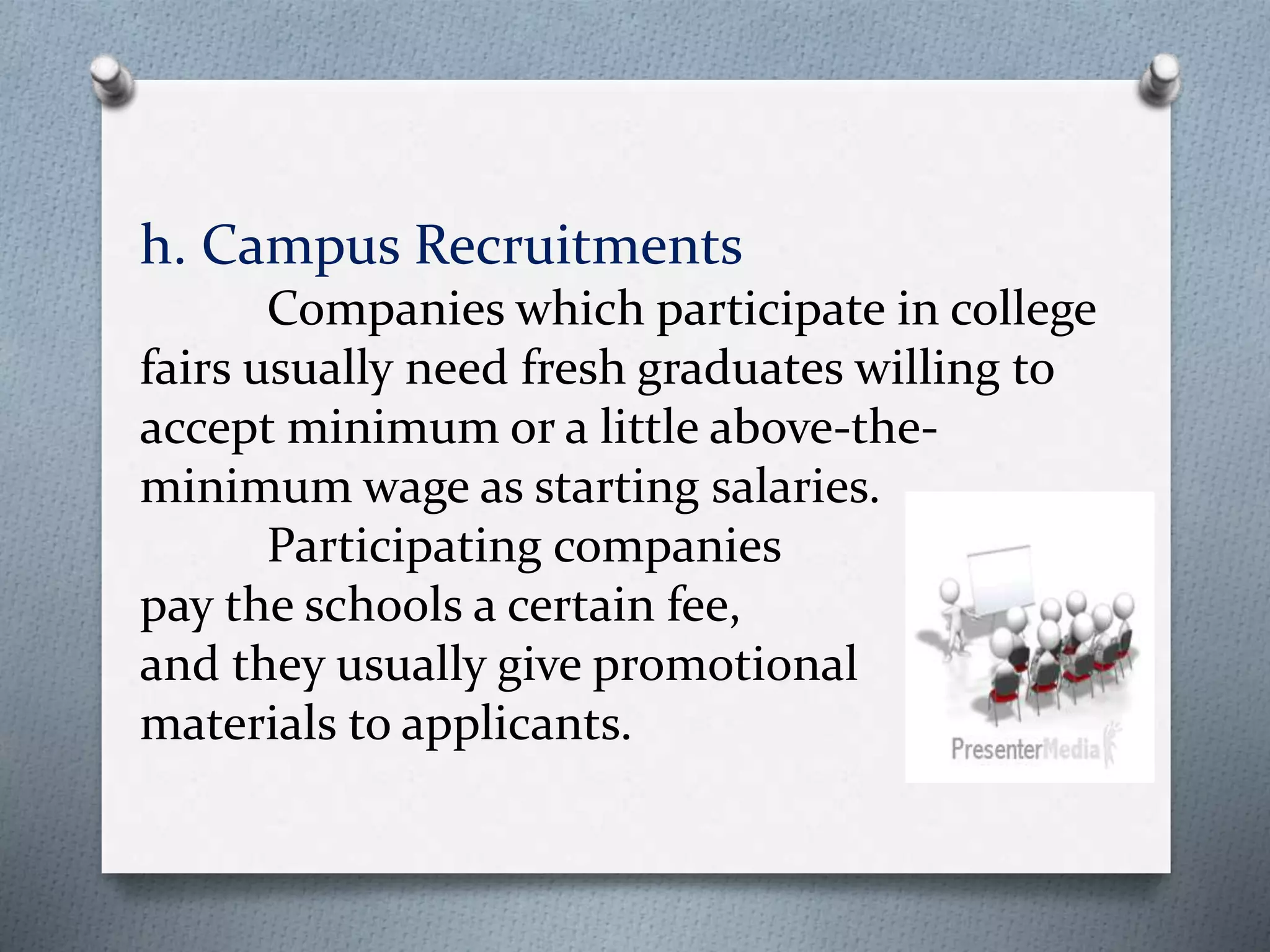 h. Campus Recruitments
Companies which participate in college
fairs usually need fresh graduates willing to
accept minimum or a little above-the-
minimum wage as starting salaries.
Participating companies
pay the schools a certain fee,
and they usually give promotional
materials to applicants.
 