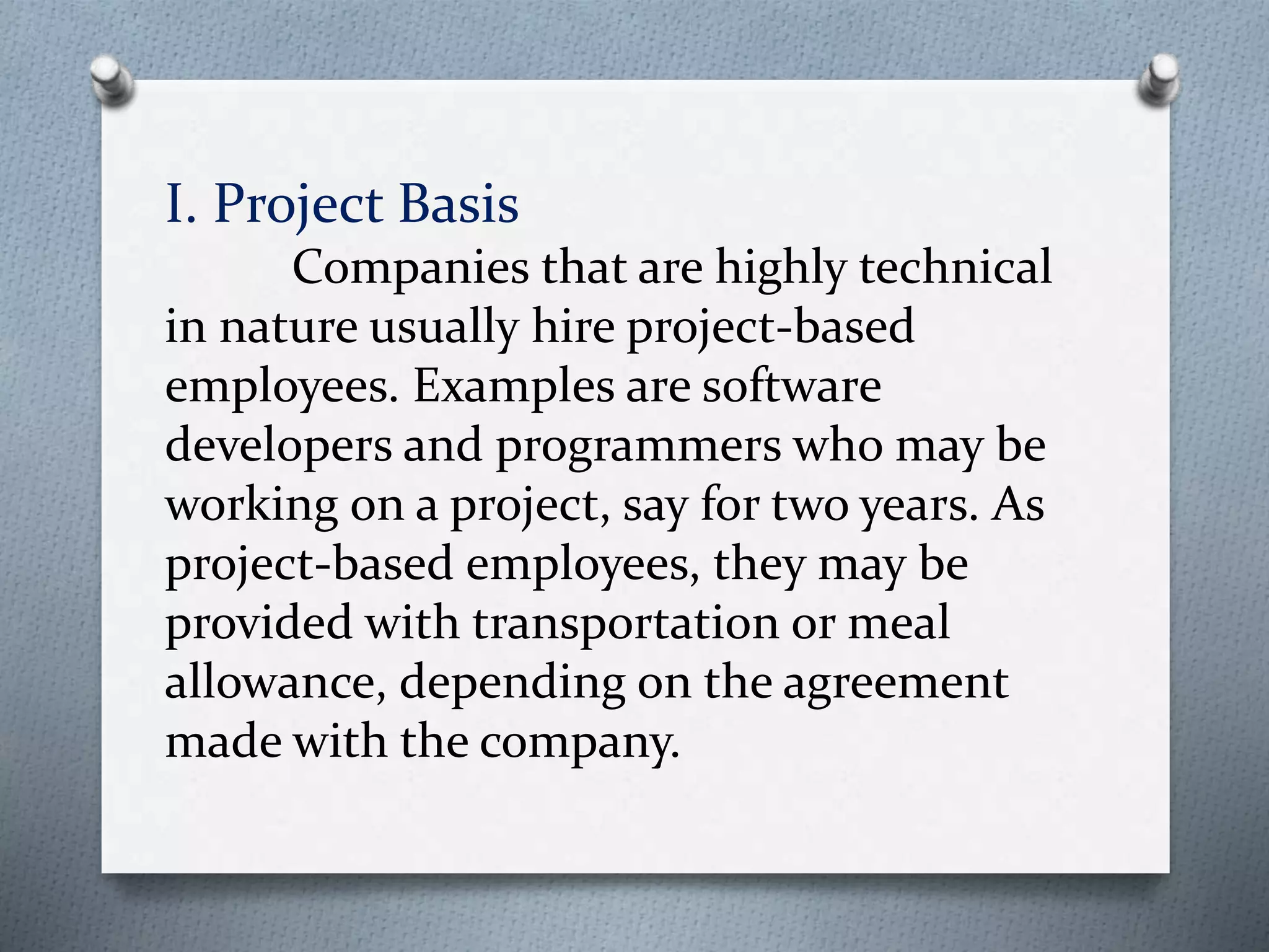 I. Project Basis
Companies that are highly technical
in nature usually hire project-based
employees. Examples are software
developers and programmers who may be
working on a project, say for two years. As
project-based employees, they may be
provided with transportation or meal
allowance, depending on the agreement
made with the company.
 