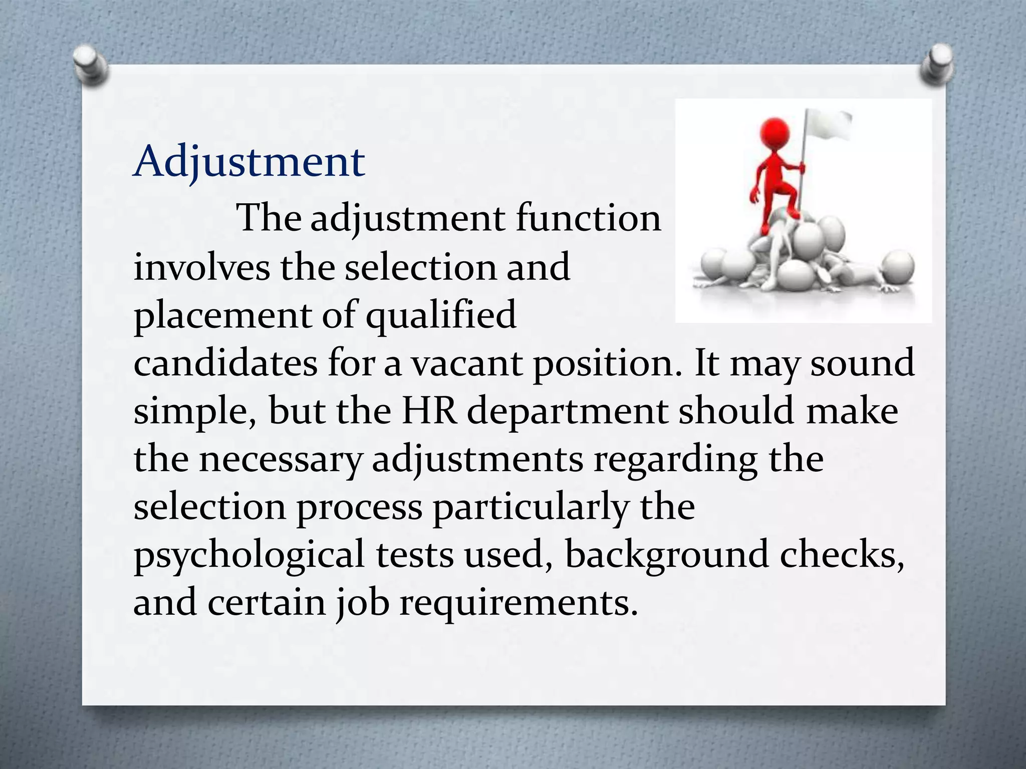 Adjustment
The adjustment function
involves the selection and
placement of qualified
candidates for a vacant position. It may sound
simple, but the HR department should make
the necessary adjustments regarding the
selection process particularly the
psychological tests used, background checks,
and certain job requirements.
 