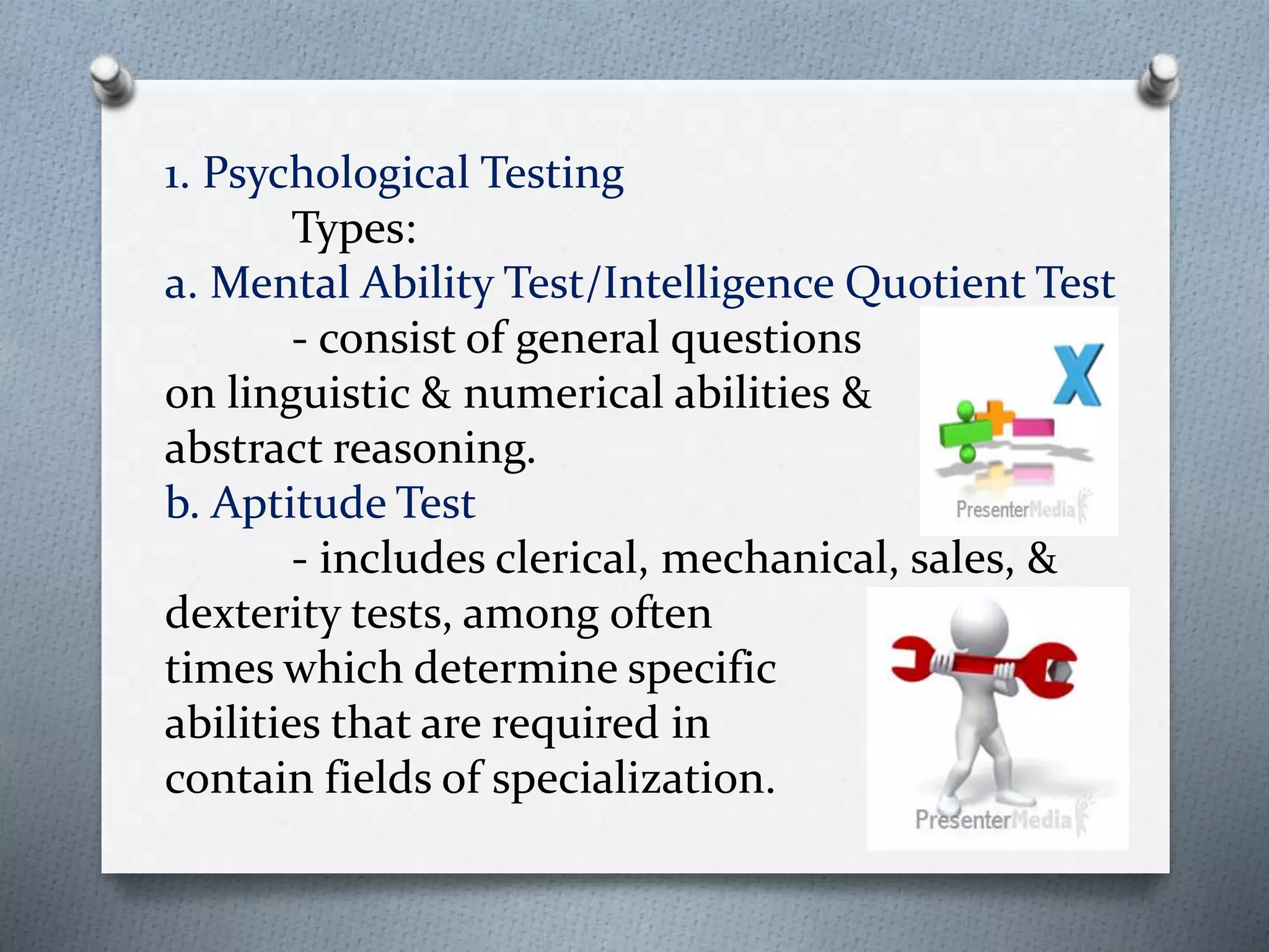 1. Psychological Testing
Types:
a. Mental Ability Test/Intelligence Quotient Test
- consist of general questions
on linguistic & numerical abilities &
abstract reasoning.
b. Aptitude Test
- includes clerical, mechanical, sales, &
dexterity tests, among often
times which determine specific
abilities that are required in
contain fields of specialization.
 