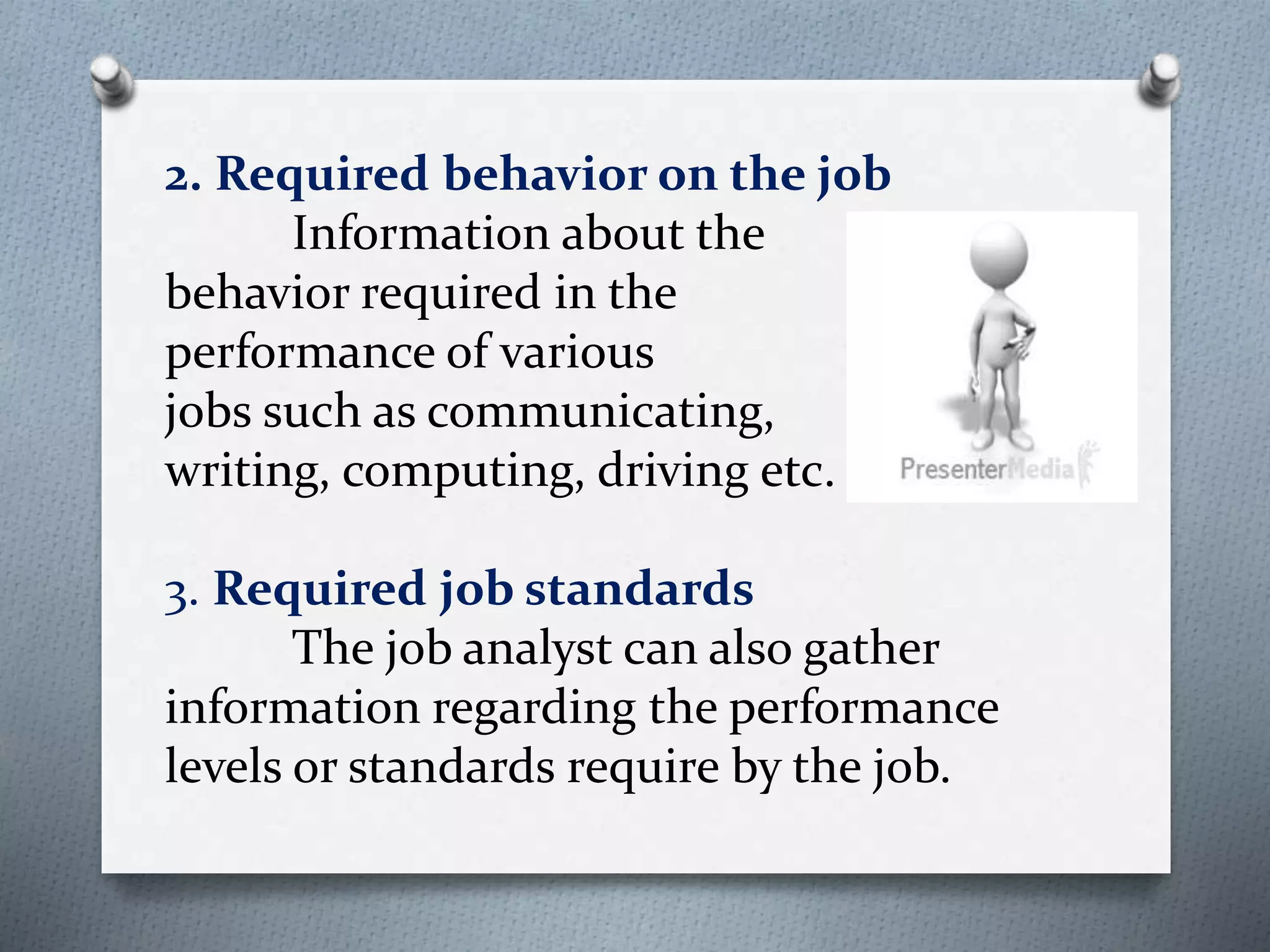 2. Required behavior on the job
Information about the
behavior required in the
performance of various
jobs such as communicating,
writing, computing, driving etc.
3. Required job standards
The job analyst can also gather
information regarding the performance
levels or standards require by the job.
 