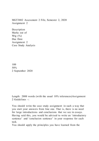 MGT3002 Assessment 2 File, Semester 2, 2020
Assignment 2
Description
Marks out of
Wtg (%)
Due Date
Assignment 2
Case Study Analysis
100
50%
2 September 2020
Length: 2000 words (with the usual 10% tolerances)Assignment
2 Guidelines -:
You should write the case study assignment in such a way that
you start your answers from line one. That is, there is no need
for large introductions and conclusions that we see in essays.
Having said this, you would be advised to write an ‘introductory
sentence’ and ‘conclusion sentence’ in your response for each
task.
You should apply the principles you have learned from the
 