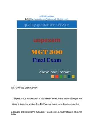 MGT 300 Final Exam
Link : http://uopexam.com/product/mgt-300-final-exam/
MGT 300 Final Exam Answers
1) Big Fizz Co., a manufacturer of cola-flavored drinks, wants to add packaged fruit
juices to its existing product line. Big Fizz must make some decisions regarding
packaging and branding the fruit juices. These decisions would fall under which var
iable
 