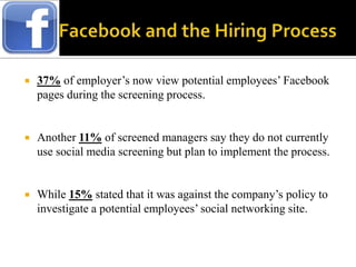    37% of employer’s now view potential employees’ Facebook
    pages during the screening process.


   Another 11% of screened managers say they do not currently
    use social media screening but plan to implement the process.


   While 15% stated that it was against the company’s policy to
    investigate a potential employees’ social networking site.
 