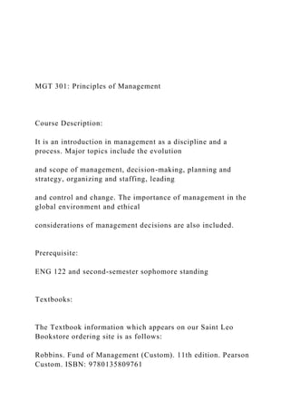 MGT 301: Principles of Management
Course Description:
It is an introduction in management as a discipline and a
process. Major topics include the evolution
and scope of management, decision-making, planning and
strategy, organizing and staffing, leading
and control and change. The importance of management in the
global environment and ethical
considerations of management decisions are also included.
Prerequisite:
ENG 122 and second-semester sophomore standing
Textbooks:
The Textbook information which appears on our Saint Leo
Bookstore ordering site is as follows:
Robbins. Fund of Management (Custom). 11th edition. Pearson
Custom. ISBN: 9780135809761
 